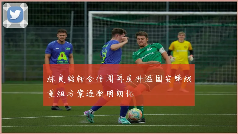 林良铭转会传闻再度升温国安锋线重组方案逐渐明朗化