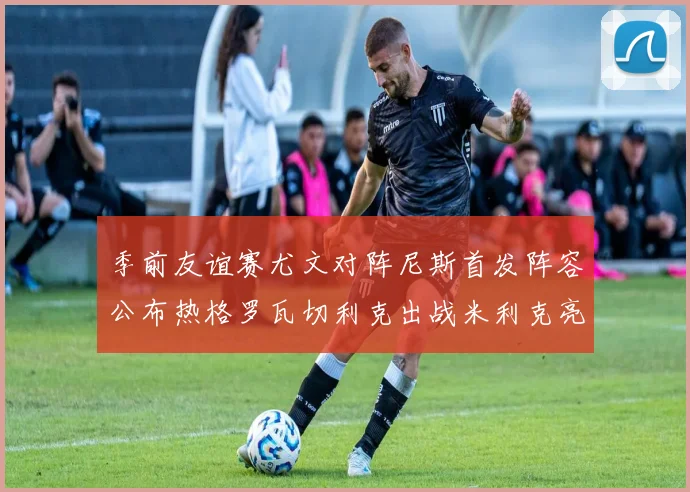 季前友谊赛尤文对阵尼斯首发阵容公布热格罗瓦切利克出战米利克亮相